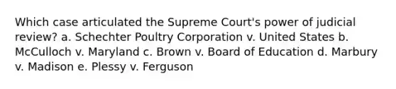 Which case articulated the Supreme Court's power of judicial review? a. Schechter Poultry Corporation v. United States b. McCulloch v. Maryland c. Brown v. Board of Education d. Marbury v. Madison e. Plessy v. Ferguson