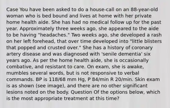 Case You have been asked to do a house-call on an 88-year-old woman who is bed bound and lives at home with her private home health aide. She has had no medical follow up for the past year. Approximately three weeks ago, she appeared to the aide to be having "headaches." Two weeks ago, she developed a rash on her left forehead, that over time developed into "little blisters that popped and crusted over." She has a history of coronary artery disease and was diagnosed with 'senile dementia' six years ago. As per the home health aide, she is occasionally combative, and resistant to care. On exam, she is awake, mumbles several words, but is not responsive to verbal commands. BP is 118/68 mm Hg, P 84/min R 20/min. Skin exam is as shown (see image), and there are no other significant lesions noted on the body. Question Of the options below, which is the most appropriate treatment at this time?