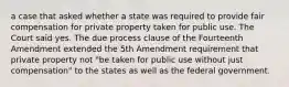 a case that asked whether a state was required to provide fair compensation for private property taken for public use. The Court said yes. The due process clause of the Fourteenth Amendment extended the 5th Amendment requirement that private property not "be taken for public use without just compensation" to the states as well as the federal government.