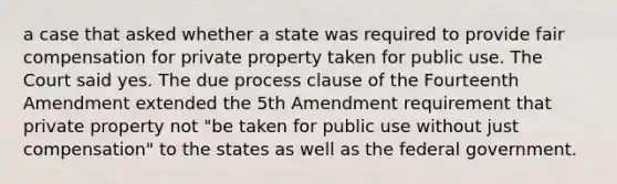 a case that asked whether a state was required to provide fair compensation for private property taken for public use. The Court said yes. The due process clause of the Fourteenth Amendment extended the 5th Amendment requirement that private property not "be taken for public use without just compensation" to the states as well as the federal government.