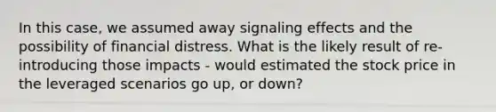 In this case, we assumed away signaling effects and the possibility of financial distress. What is the likely result of re-introducing those impacts - would estimated the stock price in the leveraged scenarios go up, or down?