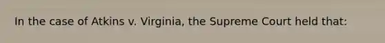 In the case of Atkins v. Virginia, the Supreme Court held that: