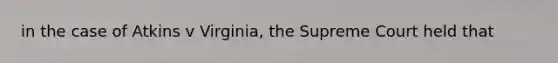 in the case of Atkins v Virginia, the Supreme Court held that