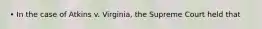 • In the case of Atkins v. Virginia, the Supreme Court held that