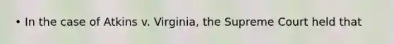 • In the case of Atkins v. Virginia, the Supreme Court held that