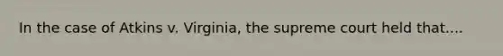 In the case of Atkins v. Virginia, the supreme court held that....