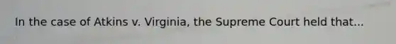 In the case of Atkins v. Virginia, the Supreme Court held that...