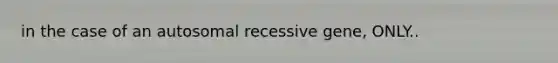 in the case of an autosomal recessive gene, ONLY..