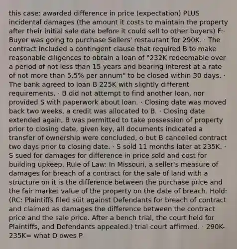 this case: awarded difference in price (expectation) PLUS incidental damages (the amount it costs to maintain the property after their initial sale date before it could sell to other buyers) F:· Buyer was going to purchase Sellers' restaurant for 290K. · The contract included a contingent clause that required B to make reasonable diligences to obtain a loan of "232K redeemable over a period of not less than 15 years and bearing interest at a rate of not more than 5.5% per annum" to be closed within 30 days. · The bank agreed to loan B 225K with slightly different requirements. · B did not attempt to find another loan, nor provided S with paperwork about loan. · Closing date was moved back two weeks, a credit was allocated to B. · Closing date extended again, B was permitted to take possession of property prior to closing date, given key, all documents indicated a transfer of ownership were concluded, o but B cancelled contract two days prior to closing date. · S sold 11 months later at 235K. · S sued for damages for difference in price sold and cost for building upkeep. Rule of Law: In Missouri, a seller's measure of damages for breach of a contract for the sale of land with a structure on it is the difference between the purchase price and the fair market value of the property on the date of breach. Hold: (RC: Plaintiffs filed suit against Defendants for breach of contract and claimed as damages the difference between the contract price and the sale price. After a bench trial, the court held for Plaintiffs, and Defendants appealed.) trial court affirmed. · 290K-235K= what D owes P