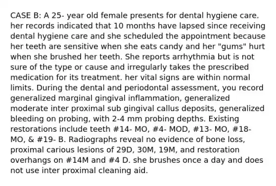 CASE B: A 25- year old female presents for dental hygiene care. her records indicated that 10 months have lapsed since receiving dental hygiene care and she scheduled the appointment because her teeth are sensitive when she eats candy and her "gums" hurt when she brushed her teeth. She reports arrhythmia but is not sure of the type or cause and irregularly takes the prescribed medication for its treatment. her vital signs are within normal limits. During the dental and periodontal assessment, you record generalized marginal gingival inflammation, generalized moderate inter proximal sub gingival callus deposits, generalized bleeding on probing, with 2-4 mm probing depths. Existing restorations include teeth #14- MO, #4- MOD, #13- MO, #18- MO, & #19- B. Radiographs reveal no evidence of bone loss, proximal carious lesions of 29D, 30M, 19M, and restoration overhangs on #14M and #4 D. she brushes once a day and does not use inter proximal cleaning aid.