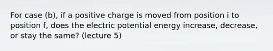 For case (b), if a positive charge is moved from position i to position f, does the electric potential energy increase, decrease, or stay the same? (lecture 5)