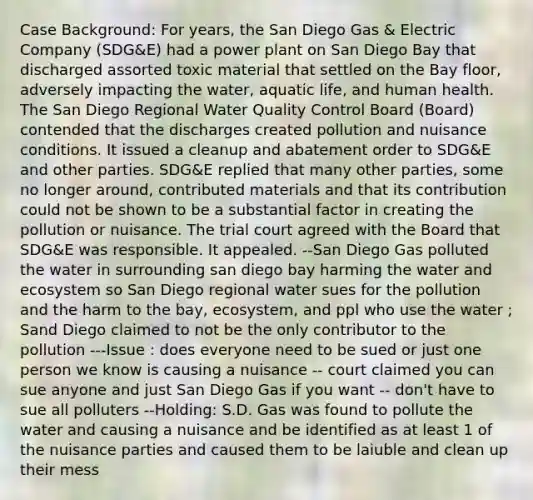 Case Background: For years, the San Diego Gas & Electric Company (SDG&E) had a power plant on San Diego Bay that discharged assorted toxic material that settled on the Bay floor, adversely impacting the water, aquatic life, and human health. The San Diego Regional Water Quality Control Board (Board) contended that the discharges created pollution and nuisance conditions. It issued a cleanup and abatement order to SDG&E and other parties. SDG&E replied that many other parties, some no longer around, contributed materials and that its contribution could not be shown to be a substantial factor in creating the pollution or nuisance. The trial court agreed with the Board that SDG&E was responsible. It appealed. --San Diego Gas polluted the water in surrounding san diego bay harming the water and ecosystem so San Diego regional water sues for the pollution and the harm to the bay, ecosystem, and ppl who use the water ; Sand Diego claimed to not be the only contributor to the pollution ---Issue : does everyone need to be sued or just one person we know is causing a nuisance -- court claimed you can sue anyone and just San Diego Gas if you want -- don't have to sue all polluters --Holding: S.D. Gas was found to pollute the water and causing a nuisance and be identified as at least 1 of the nuisance parties and caused them to be laiuble and clean up their mess