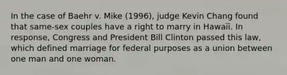 In the case of Baehr v. Mike (1996), judge Kevin Chang found that same-sex couples have a right to marry in Hawaïi. In response, Congress and President Bill Clinton passed this law, which defined marriage for federal purposes as a union between one man and one woman.