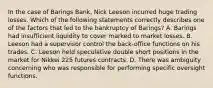 In the case of Barings Bank, Nick Leeson incurred huge trading losses. Which of the following statements correctly describes one of the factors that led to the bankruptcy of Barings? A. Barings had insufficient liquidity to cover marked to market losses. B. Leeson had a supervisor control the back-office functions on his trades. C. Leeson held speculative double short positions in the market for Nikkei 225 futures contracts. D. There was ambiguity concerning who was responsible for performing specific oversight functions.