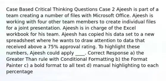 Case Based Critical Thinking Questions Case 2 Ajeesh is part of a team creating a number of files with Microsoft Office. Ajeesh is working with four other team members to create individual files for a joint presentation. Ajeesh is in charge of the Excel workbook for his team. Ajeesh has copied his data set to a new spreadsheet where he wants to draw attention to data that received above a 75% approval rating. To highlight these numbers, Ajeesh could apply ____. Correct Response a) the Greater Than rule with Conditional Formatting b) the Format Painter c) a bold format to all text d) manual highlighting to each percentage