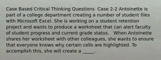 Case Based Critical Thinking Questions ​ Case 2-2 Antoinette is part of a college department creating a number of student files with Microsoft Excel. She is working on a student retention project and wants to produce a worksheet that can alert faculty of student progress and current grade status. ​ ​ When Antoinette shares her worksheet with other colleagues, she wants to ensure that everyone knows why certain cells are highlighted. To accomplish this, she will create a _____.