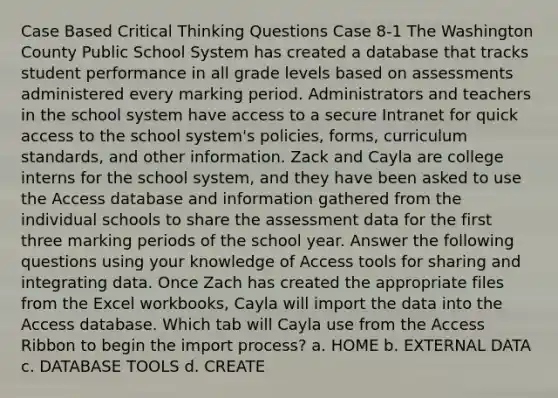 Case Based Critical Thinking Questions Case 8-1 The Washington County Public School System has created a database that tracks student performance in all grade levels based on assessments administered every marking period. Administrators and teachers in the school system have access to a secure Intranet for quick access to the school system's policies, forms, curriculum standards, and other information. Zack and Cayla are college interns for the school system, and they have been asked to use the Access database and information gathered from the individual schools to share the assessment data for the first three marking periods of the school year. Answer the following questions using your knowledge of Access tools for sharing and integrating data. Once Zach has created the appropriate files from the Excel workbooks, Cayla will import the data into the Access database. Which tab will Cayla use from the Access Ribbon to begin the import process? a. HOME b. EXTERNAL DATA c. DATABASE TOOLS d. CREATE