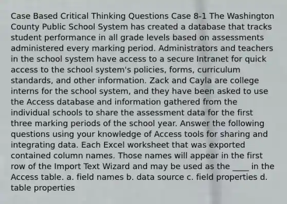 Case Based Critical Thinking Questions Case 8-1 The Washington County Public School System has created a database that tracks student performance in all grade levels based on assessments administered every marking period. Administrators and teachers in the school system have access to a secure Intranet for quick access to the school system's policies, forms, curriculum standards, and other information. Zack and Cayla are college interns for the school system, and they have been asked to use the Access database and information gathered from the individual schools to share the assessment data for the first three marking periods of the school year. Answer the following questions using your knowledge of Access tools for sharing and integrating data. Each Excel worksheet that was exported contained column names. Those names will appear in the first row of the Import Text Wizard and may be used as the ____ in the Access table. a. field names b. data source c. field properties d. table properties