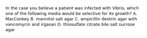 In the case you believe a patient was infected with Vibrio, which one of the following media would be selective for its growth? A. MacConkey B. mannitol salt agar C. ampicillin dextrin agar with vancomycin and irgasan D. thiosulfate citrate bile salt sucrose agar