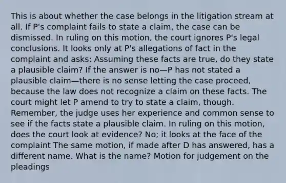 This is about whether the case belongs in the litigation stream at all. If P's complaint fails to state a claim, the case can be dismissed. In ruling on this motion, the court ignores P's legal conclusions. It looks only at P's allegations of fact in the complaint and asks: Assuming these facts are true, do they state a plausible claim? If the answer is no—P has not stated a plausible claim—there is no sense letting the case proceed, because the law does not recognize a claim on these facts. The court might let P amend to try to state a claim, though. Remember, the judge uses her experience and common sense to see if the facts state a plausible claim. In ruling on this motion, does the court look at evidence? No; it looks at the face of the complaint The same motion, if made after D has answered, has a different name. What is the name? Motion for judgement on the pleadings