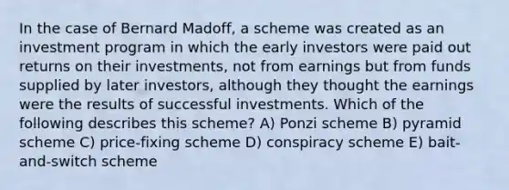 In the case of Bernard Madoff, a scheme was created as an investment program in which the early investors were paid out returns on their investments, not from earnings but from funds supplied by later investors, although they thought the earnings were the results of successful investments. Which of the following describes this scheme? A) Ponzi scheme B) pyramid scheme C) price-fixing scheme D) conspiracy scheme E) bait-and-switch scheme