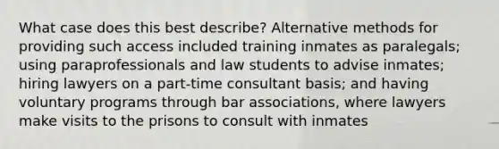 What case does this best describe? Alternative methods for providing such access included training inmates as paralegals; using paraprofessionals and law students to advise inmates; hiring lawyers on a part-time consultant basis; and having voluntary programs through bar associations, where lawyers make visits to the prisons to consult with inmates