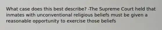 What case does this best describe? -The Supreme Court held that inmates with unconventional religious beliefs must be given a reasonable opportunity to exercise those beliefs