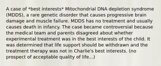 A case of *best interests* Mitochondrial DNA depletion syndrome (MDDS), a rare genetic disorder that causes progressive brain damage and muscle failure. MDDS has no treatment and usually causes death in infancy. The case became controversial because the medical team and parents disagreed about whether experimental treatment was in the best interests of the child. It was determined that life support should be withdrawn and the treatment therapy was not in Charlie's best interests. (no prospect of acceptable quality of life...)