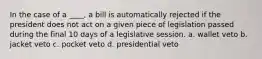 In the case of a ____, a bill is automatically rejected if the president does not act on a given piece of legislation passed during the final 10 days of a legislative session. a. wallet veto b. jacket veto c. pocket veto d. presidential veto