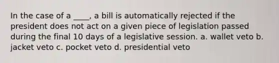 In the case of a ____, a bill is automatically rejected if the president does not act on a given piece of legislation passed during the final 10 days of a legislative session. a. wallet veto b. jacket veto c. pocket veto d. presidential veto