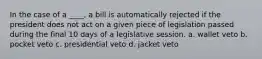 In the case of a ____, a bill is automatically rejected if the president does not act on a given piece of legislation passed during the final 10 days of a legislative session. a. wallet veto b. pocket veto c. presidential veto d. jacket veto