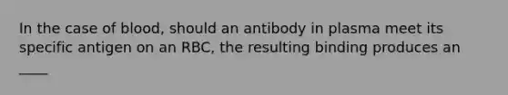 In the case of blood, should an antibody in plasma meet its specific antigen on an RBC, the resulting binding produces an ____