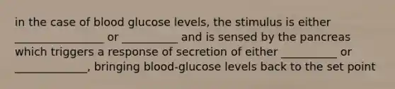 in the case of blood glucose levels, the stimulus is either ________________ or __________ and is sensed by the pancreas which triggers a response of secretion of either __________ or _____________, bringing blood-glucose levels back to the set point