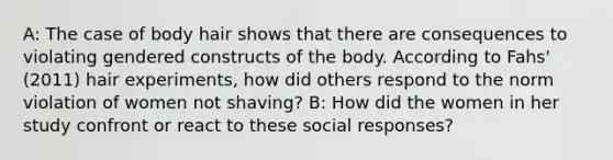 A: The case of body hair shows that there are consequences to violating gendered constructs of the body. According to Fahs' (2011) hair experiments, how did others respond to the norm violation of women not shaving? B: How did the women in her study confront or react to these social responses?