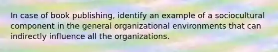 In case of book publishing, identify an example of a sociocultural component in the general organizational environments that can indirectly influence all the organizations.