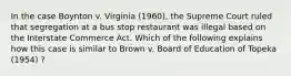 In the case Boynton v. Virginia (1960), the Supreme Court ruled that segregation at a bus stop restaurant was illegal based on the Interstate Commerce Act. Which of the following explains how this case is similar to Brown v. Board of Education of Topeka (1954) ?