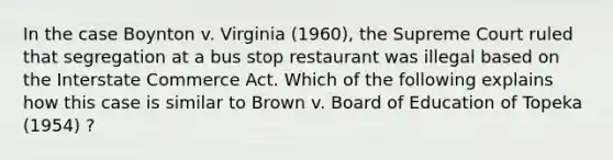 In the case Boynton v. Virginia (1960), the Supreme Court ruled that segregation at a bus stop restaurant was illegal based on the Interstate Commerce Act. Which of the following explains how this case is similar to Brown v. Board of Education of Topeka (1954) ?