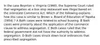 In the case Boynton v. Virginia (1960), the Supreme Court ruled that segregation at a bus stop restaurant was illegal based on the Interstate Commerce Act. Which of the following explains how this case is similar to Brown v. Board of Education of Topeka (1954) ? A Both cases were related to school bussing. B Both cases were primarily about the application of the commerce clause to address segregation. C Both cases ruled that the federal government did not have the authority to address segregation. D Both cases struck down local ordinances that prescribed segregation.