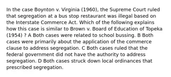 In the case Boynton v. Virginia (1960), the Supreme Court ruled that segregation at a bus stop restaurant was illegal based on the Interstate Commerce Act. Which of the following explains how this case is similar to Brown v. Board of Education of Topeka (1954) ? A Both cases were related to school bussing. B Both cases were primarily about the application of the commerce clause to address segregation. C Both cases ruled that the federal government did not have the authority to address segregation. D Both cases struck down local ordinances that prescribed segregation.