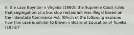 In the case Boynton v Virginia (1960), the Supreme Court ruled that segregation at a bus stop restaurant was illegal based on the Interstate Commerce Act. Which of the following explains how this case is similar to Brown v Board of Education of Topeka (1954)?