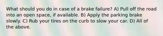 What should you do in case of a brake failure? A) Pull off the road into an open space, if available. B) Apply the parking brake slowly. C) Rub your tires on the curb to slow your car. D) All of the above.