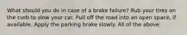 What should you do in case of a brake failure? Rub your tires on the curb to slow your car. Pull off the road into an open space, if available. Apply the parking brake slowly. All of the above.