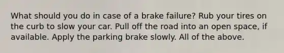 What should you do in case of a brake failure? Rub your tires on the curb to slow your car. Pull off the road into an open space, if available. Apply the parking brake slowly. All of the above.