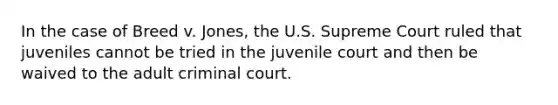 In the case of Breed v. Jones, the U.S. Supreme Court ruled that juveniles cannot be tried in the juvenile court and then be waived to the adult criminal court.