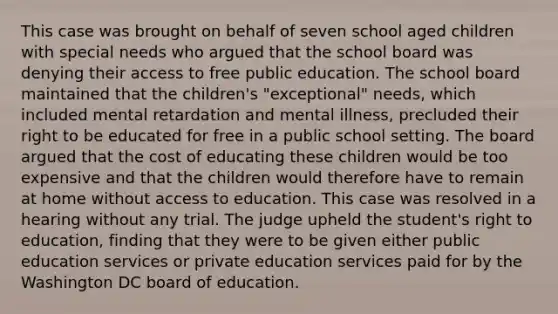 This case was brought on behalf of seven school aged children with special needs who argued that the school board was denying their access to free public education. The school board maintained that the children's "exceptional" needs, which included mental retardation and mental illness, precluded their right to be educated for free in a public school setting. The board argued that the cost of educating these children would be too expensive and that the children would therefore have to remain at home without access to education. This case was resolved in a hearing without any trial. The judge upheld the student's right to education, finding that they were to be given either public education services or private education services paid for by the Washington DC board of education.