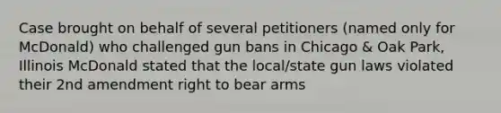 Case brought on behalf of several petitioners (named only for McDonald) who challenged gun bans in Chicago & Oak Park, Illinois McDonald stated that the local/state gun laws violated their 2nd amendment right to bear arms