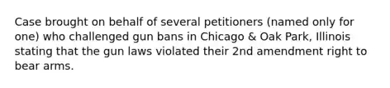 Case brought on behalf of several petitioners (named only for one) who challenged gun bans in Chicago & Oak Park, Illinois stating that the gun laws violated their 2nd amendment right to bear arms.