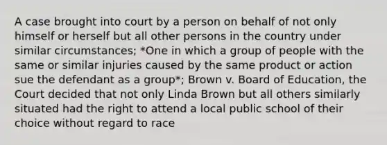 A case brought into court by a person on behalf of not only himself or herself but all other persons in the country under similar circumstances; *One in which a group of people with the same or similar injuries caused by the same product or action sue the defendant as a group*; Brown v. Board of Education, the Court decided that not only Linda Brown but all others similarly situated had the right to attend a local public school of their choice without regard to race