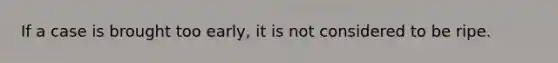 If a case is brought too early, it is not considered to be ripe.