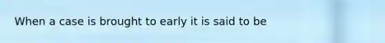 When a case is brought to early it is said to be